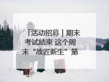 活动招募｜期末考试结束 这个周末“故匠新生”第二弹等着同学们来体验！