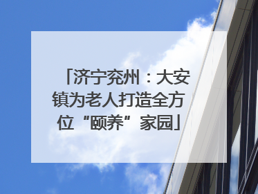 济宁兖州：大安镇为老人打造全方位“颐养”家园
