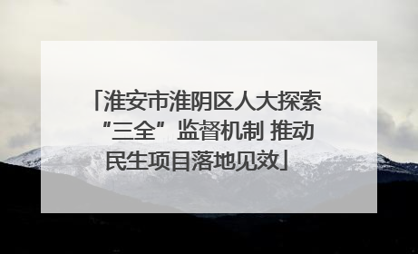 淮安市淮阴区人大探索“三全”监督机制 推动民生项目落地见效
