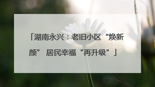 湖南永兴：老旧小区“焕新颜” 居民幸福“再升级”
