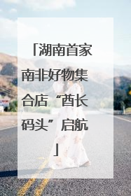 湖南首家南非好物集合店“酋长码头”启航
