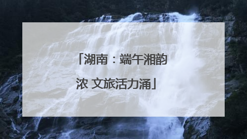 湖南：端午湘韵浓 文旅活力涌