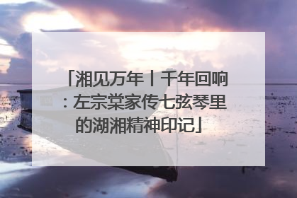 湘见万年丨千年回响：左宗棠家传七弦琴里的湖湘精神印记