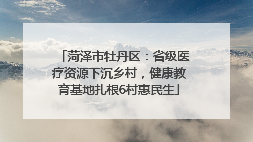 菏泽市牡丹区：省级医疗资源下沉乡村，健康教育基地扎根6村惠民生