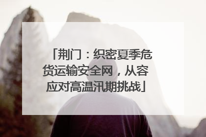 荆门：织密夏季危货运输安全网，从容应对高温汛期挑战