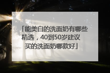 能美白的洗面奶有哪些精选，40到50岁建议买的洗面奶哪款好