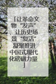 让革命文物“发声”、让历史场景“复活” 凝聚推进中国式现代化磅礴力量