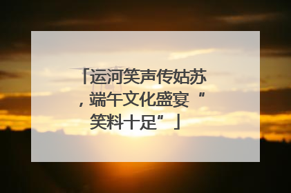 运河笑声传姑苏，端午文化盛宴“笑料十足”