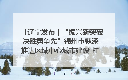辽宁发布｜“振兴新突破 决胜勇争先”锦州市纵深推进区域中心城市建设 打造高质量发展新增长极
