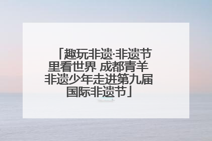 趣玩非遗·非遗节里看世界 成都青羊非遗少年走进第九届国际非遗节