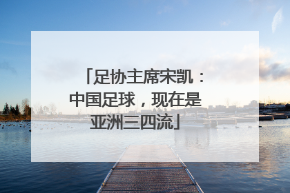 足协主席宋凯：中国足球，现在是亚洲三四流