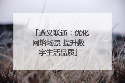 遵义联通：优化网络场景 提升数字生活品质
