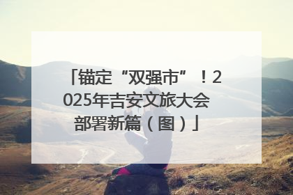 锚定“双强市”！2025年吉安文旅大会部署新篇（图）