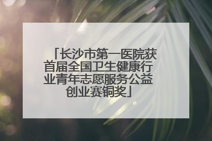 长沙市第一医院获首届全国卫生健康行业青年志愿服务公益创业赛铜奖