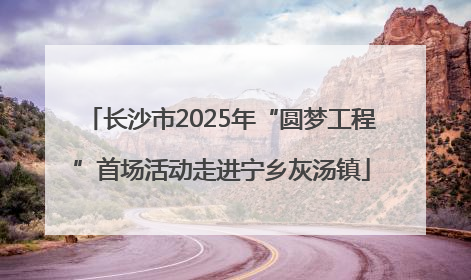 长沙市2025年“圆梦工程”首场活动走进宁乡灰汤镇