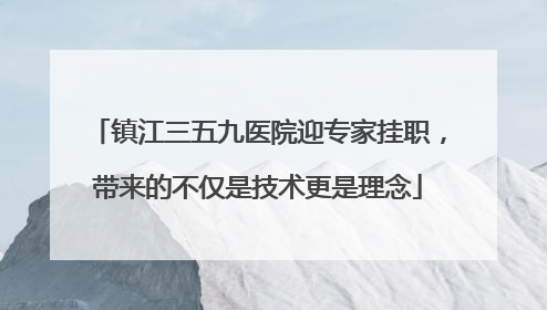 镇江三五九医院迎专家挂职，带来的不仅是技术更是理念