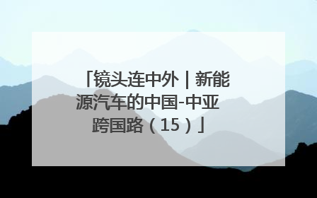 镜头连中外｜新能源汽车的中国-中亚跨国路（15）