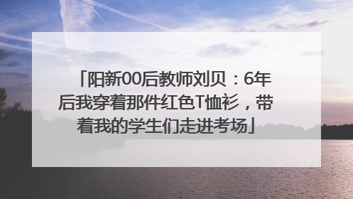 阳新00后教师刘贝：6年后我穿着那件红色T恤衫，带着我的学生们走进考场