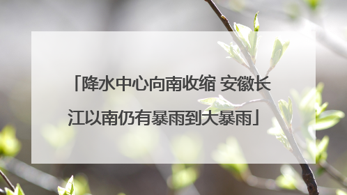 降水中心向南收缩 安徽长江以南仍有暴雨到大暴雨