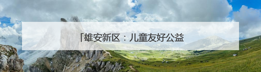 雄安新区：儿童友好公益践学地图彰显教育温度