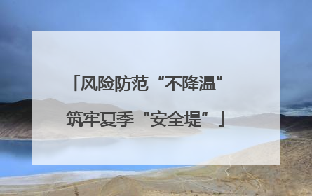 风险防范“不降温” 筑牢夏季“安全堤”