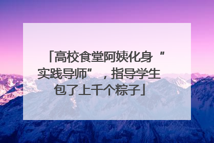 高校食堂阿姨化身“实践导师”，指导学生包了上千个粽子