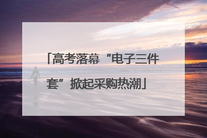 高考落幕“电子三件套”掀起采购热潮