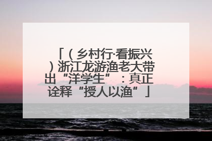 （乡村行·看振兴）浙江龙游渔老大带出“洋学生”：真正诠释“授人以渔”