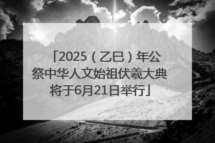 2025（乙巳）年公祭中华人文始祖伏羲大典将于6月21日举行