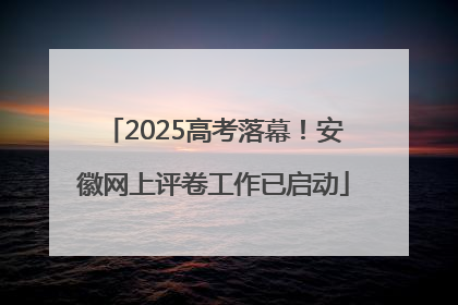 2025高考落幕！安徽网上评卷工作已启动