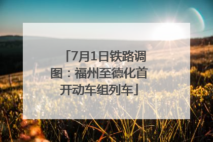 7月1日铁路调图：福州至德化首开动车组列车