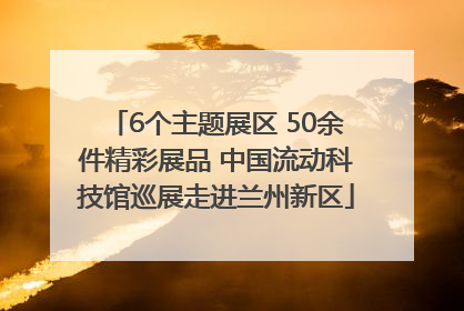6个主题展区 50余件精彩展品 中国流动科技馆巡展走进兰州新区