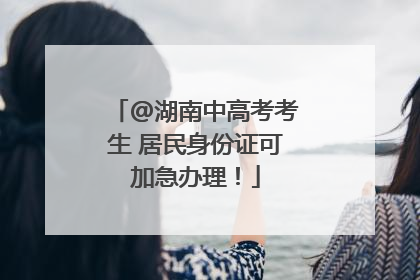 @湖南中高考考生 居民身份证可加急办理！